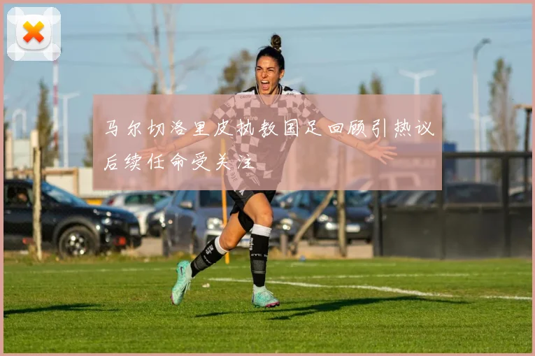 马尔切洛里皮执教国足回顾引热议后续任命受关注