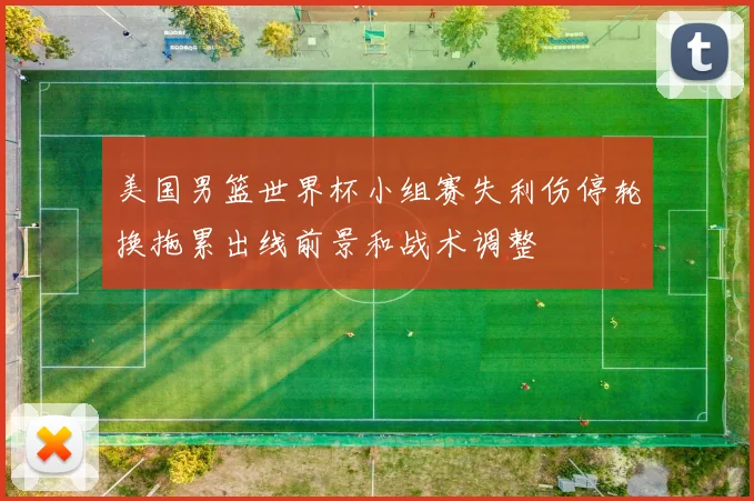 美国男篮世界杯小组赛失利伤停轮换拖累出线前景和战术调整