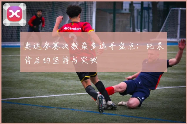 奥运参赛次数最多选手盘点:纪录背后的坚持与突破