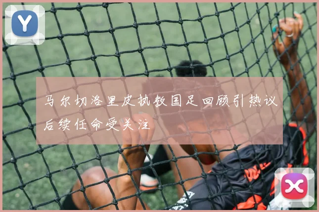 马尔切洛里皮执教国足回顾引热议后续任命受关注