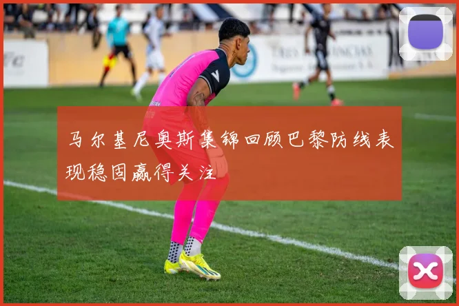 马尔基尼奥斯集锦回顾巴黎防线表现稳固赢得关注