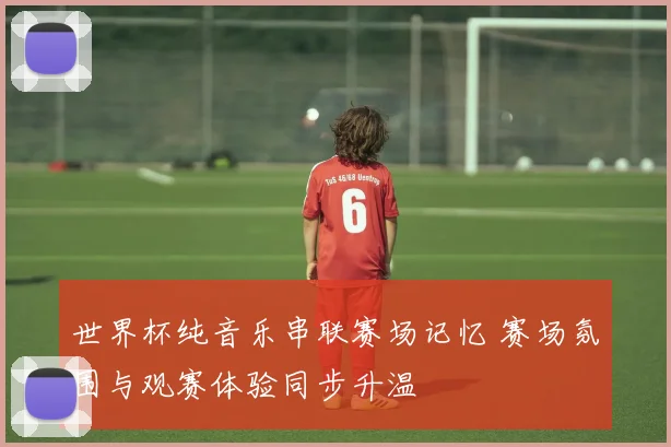 世界杯纯音乐串联赛场记忆 赛场氛围与观赛体验同步升温
