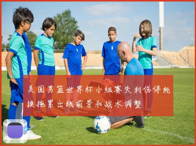 美国男篮世界杯小组赛失利伤停轮换拖累出线前景和战术调整