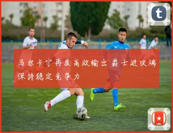 马尔卡宁再度高效输出 爵士进攻端保持稳定竞争力