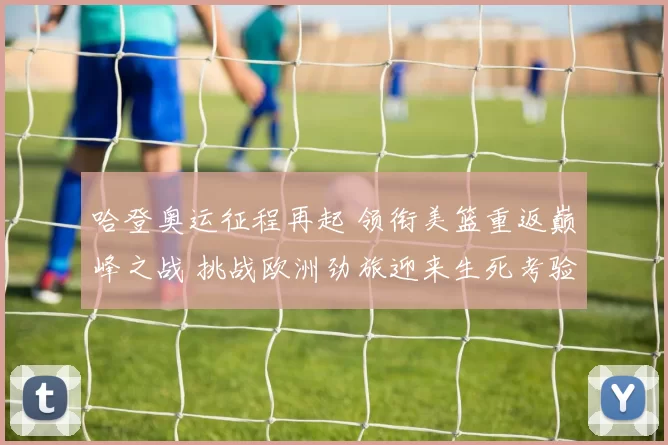 哈登奥运征程再起 领衔美篮重返巅峰之战 挑战欧洲劲旅迎来生死考验