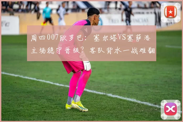 周四007欧罗巴：塞尔塔VS塞萨洛 主场稳守晋级？客队背水一战难翻盘_战术_作战_战意