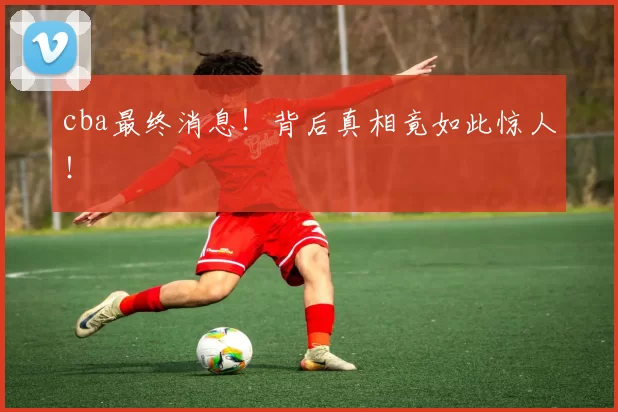 cba最终消息！背后真相竟如此惊人！