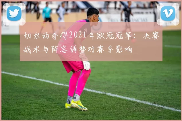 切尔西夺得2021年欧冠冠军：决赛战术与阵容调整对赛季影响