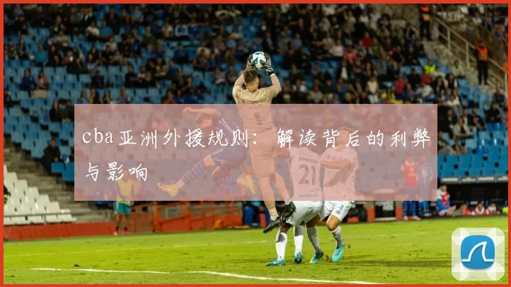 cba亚洲外援规则：解读背后的利弊与影响