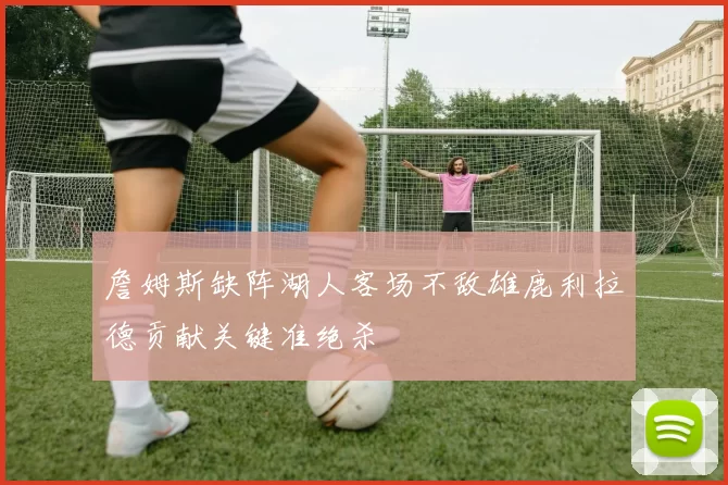 詹姆斯缺阵湖人客场不敌雄鹿利拉德贡献关键准绝杀