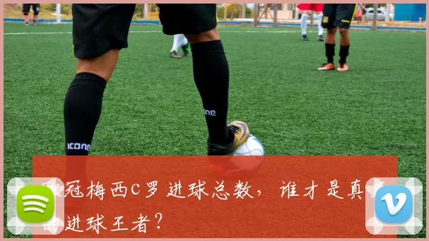 欧冠梅西c罗进球总数，谁才是真正的进球王者？