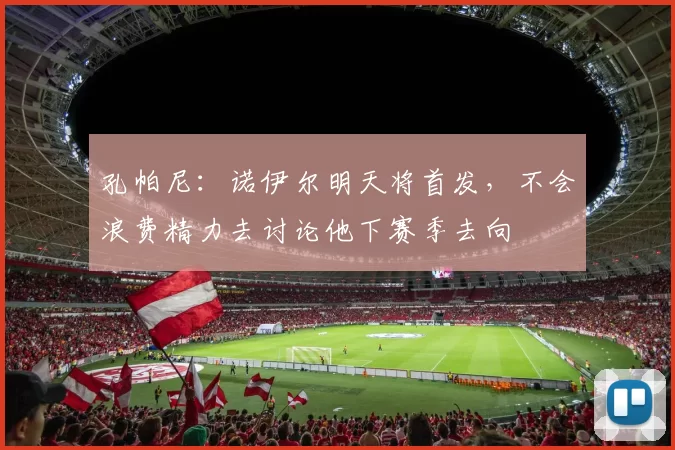 孔帕尼：诺伊尔明天将首发，不会浪费精力去讨论他下赛季去向