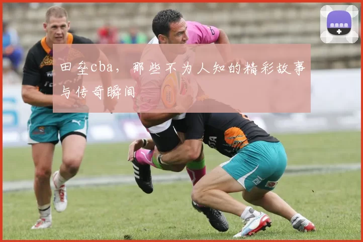 田垒cba，那些不为人知的精彩故事与传奇瞬间
