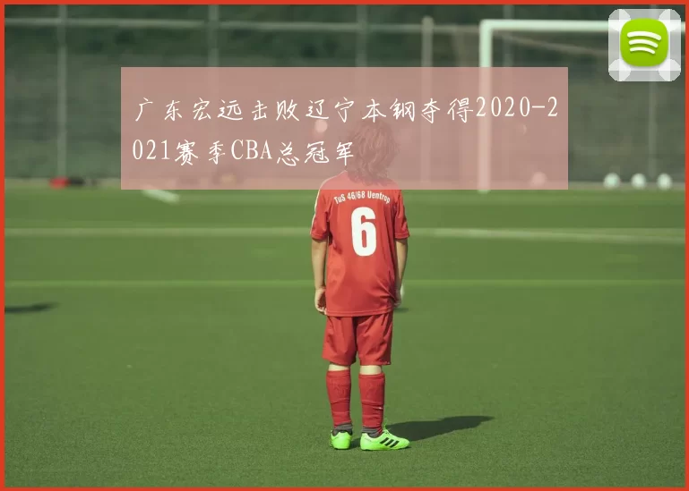 广东宏远击败辽宁本钢夺得2020-2021赛季CBA总冠军