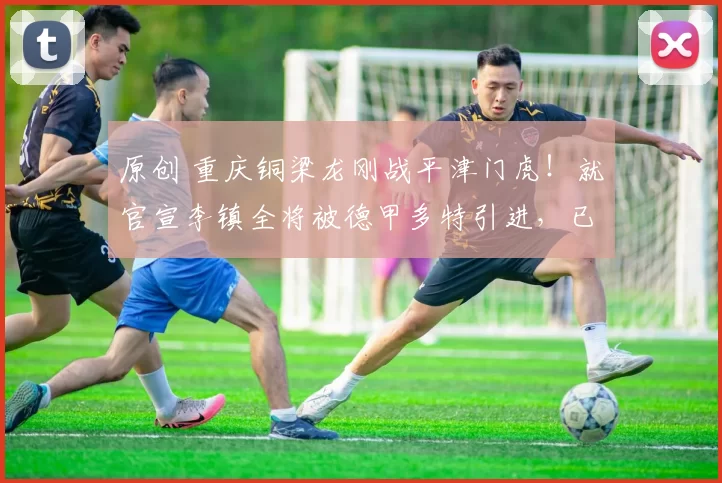 原创 重庆铜梁龙刚战平津门虎！就官宣李镇全将被德甲多特引进，已被辟谣