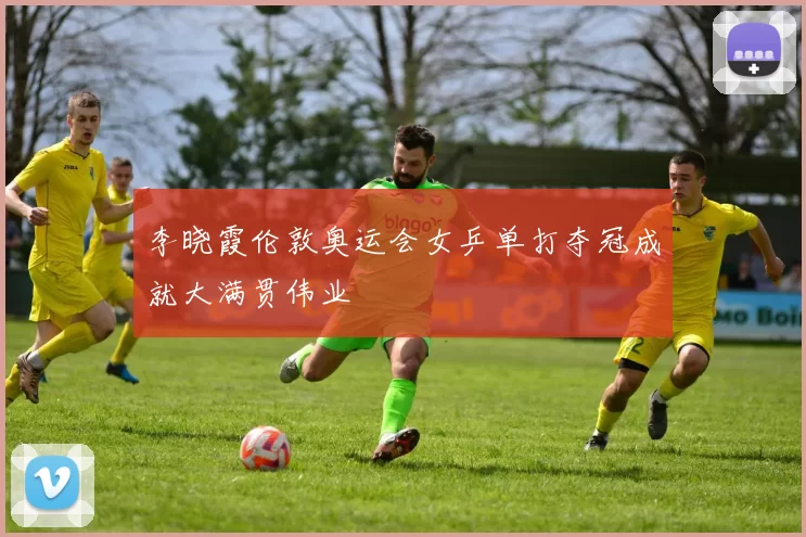 李晓霞伦敦奥运会女乒单打夺冠成就大满贯伟业