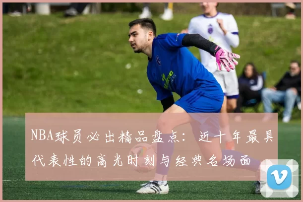 NBA球员必出精品盘点：近十年最具代表性的高光时刻与经典名场面
