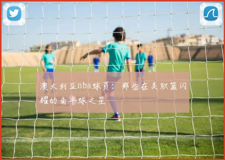 澳大利亚nba球员：那些在美职篮闪耀的南半球之星