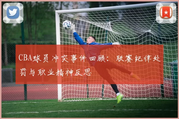 CBA球员冲突事件回顾：联赛纪律处罚与职业精神反思
