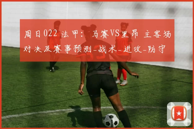 周日022 法甲：马赛VS里昂 主客场对决及赛事预测_战术_进攻_防守