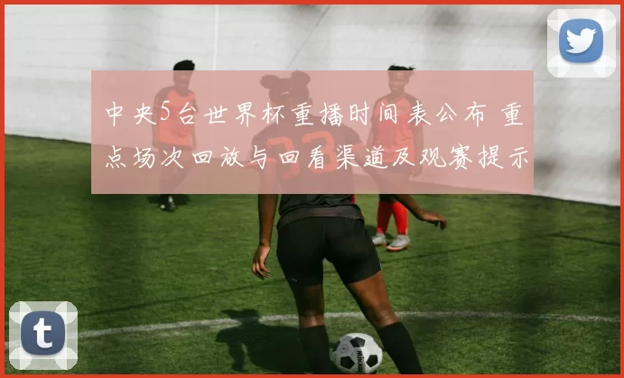 中央5台世界杯重播时间表公布 重点场次回放与回看渠道及观赛提示