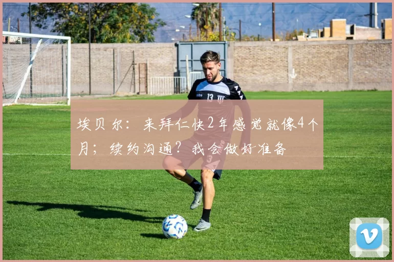 埃贝尔：来拜仁快2年感觉就像4个月；续约沟通？我会做好准备