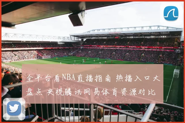 全平台看NBA直播指南 热播入口大盘点 央视腾讯网易体育资源对比