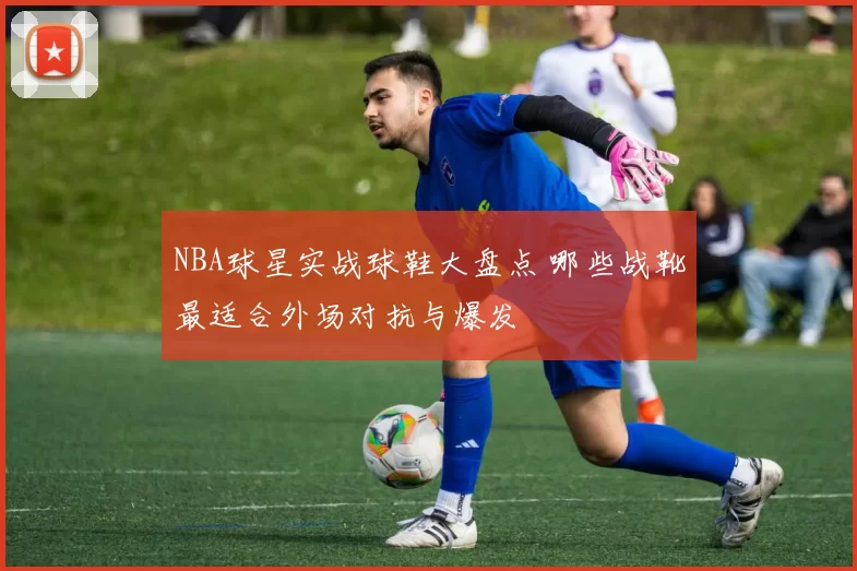 NBA球星实战球鞋大盘点 哪些战靴最适合外场对抗与爆发