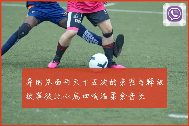 异地见面两天十五次的亲密与释放故事彼此心底回响温柔余音长