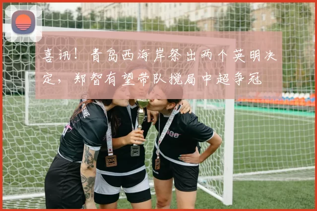 喜讯！青岛西海岸祭出两个英明决定，郑智有望带队搅局中超争冠