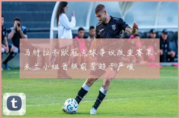 马特拉齐欧冠点球争议改变赛果，米兰小组晋级前景趋于严峻