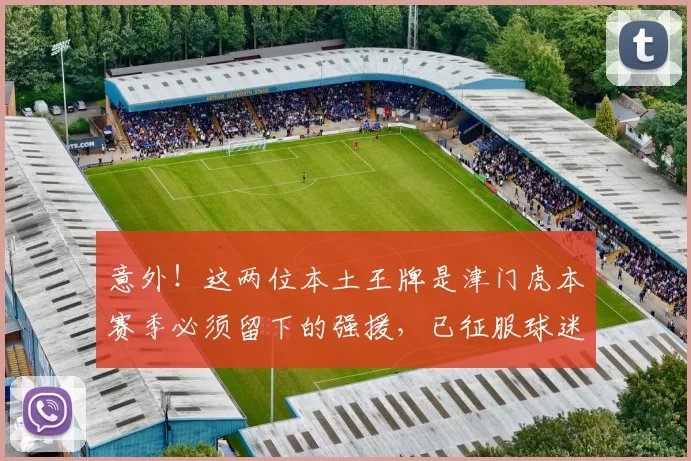 意外！这两位本土王牌是津门虎本赛季必须留下的强援，已征服球迷