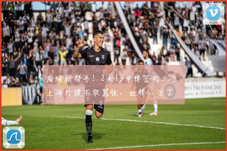 周琦新帮手！2米13中锋签约北京，上海外援不敢嚣张，杜锋心凉了