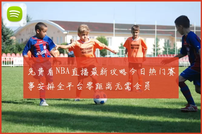 免费看NBA直播最新攻略今日热门赛事安排全平台零距离无需会员