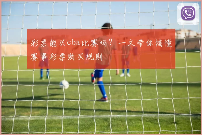 彩票能买cba比赛吗？一文带你搞懂赛事彩票购买规则