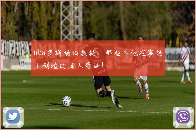 nba罗斯场均数据，那些年他在赛场上创造的惊人奇迹！