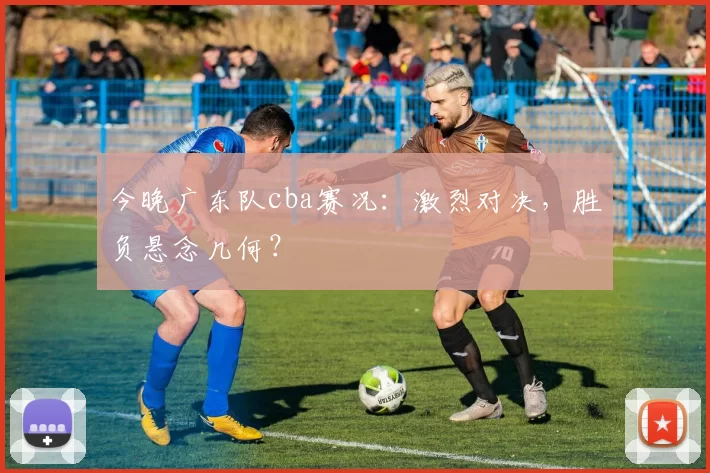 今晚广东队cba赛况：激烈对决，胜负悬念几何？