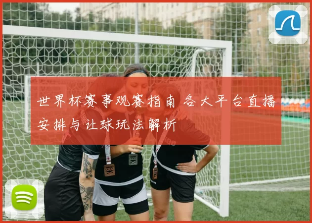 世界杯赛事观赛指南 各大平台直播安排与让球玩法解析