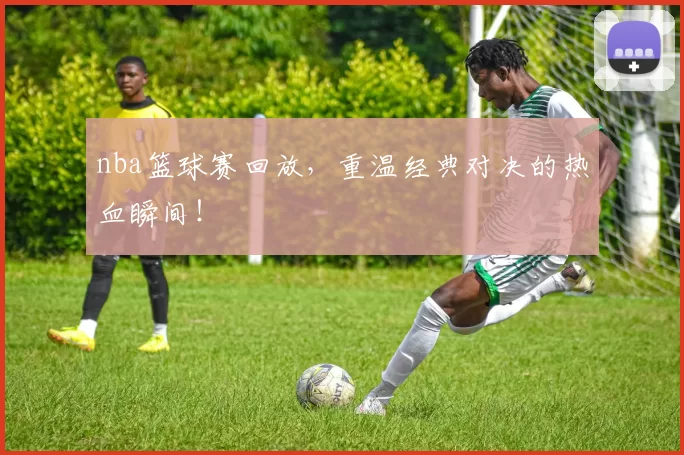 nba篮球赛回放，重温经典对决的热血瞬间！