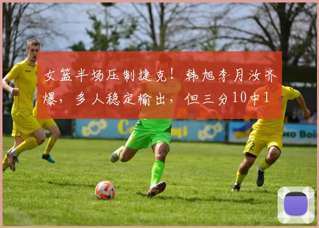 女篮半场压制捷克！韩旭李月汝齐爆，多人稳定输出，但三分10中1