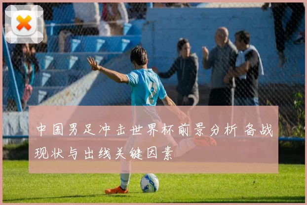 中国男足冲击世界杯前景分析 备战现状与出线关键因素